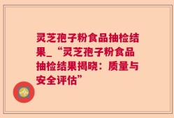 灵芝孢子粉食品抽检结果_“灵芝孢子粉食品抽检结果揭晓：质量与安全评估”