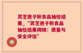 灵芝孢子粉食品抽检结果_“灵芝孢子粉食品抽检结果揭晓：质量与安全评估”