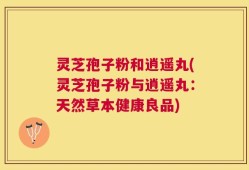 灵芝孢子粉和逍遥丸(灵芝孢子粉与逍遥丸：天然草本健康良品)
