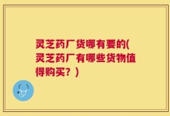 灵芝药厂货哪有要的(灵芝药厂有哪些货物值得购买？)