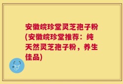 安徽皖珍堂灵芝孢子粉(安徽皖珍堂推荐：纯天然灵芝孢子粉，养生佳品)