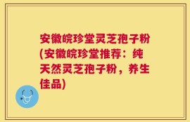 安徽皖珍堂灵芝孢子粉(安徽皖珍堂推荐：纯天然灵芝孢子粉，养生佳品)