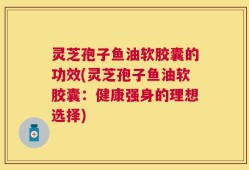 灵芝孢子鱼油软胶囊的功效(灵芝孢子鱼油软胶囊：健康强身的理想选择)