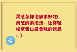 灵芝怎样泡酵素好吃(灵芝酵素泡法，让你轻松享受口感美味的饮品！)