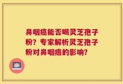 鼻咽癌能否喝灵芝孢子粉？专家解析灵芝孢子粉对鼻咽癌的影响？