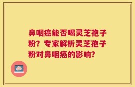 鼻咽癌能否喝灵芝孢子粉？专家解析灵芝孢子粉对鼻咽癌的影响？