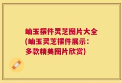 岫玉摆件灵芝图片大全(岫玉灵芝摆件展示：多款精美图片欣赏)