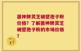 菌神牌灵芝破壁孢子粉价格？了解菌神牌灵芝破壁孢子粉的市场价格？