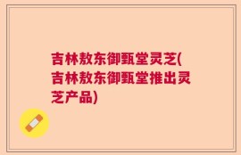 吉林敖东御甄堂灵芝(吉林敖东御甄堂推出灵芝产品)