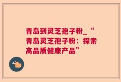 青岛到灵芝孢子粉_“青岛灵芝孢子粉：探索高品质健康产品”