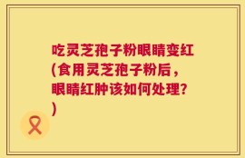 吃灵芝孢子粉眼睛变红(食用灵芝孢子粉后，眼睛红肿该如何处理？)