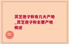 灵芝孢子粉有几大产地_灵芝孢子粉主要产地概述