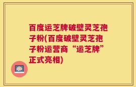 百度运芝牌破壁灵芝孢子粉(百度破壁灵芝孢子粉运营商“运芝牌”正式亮相)