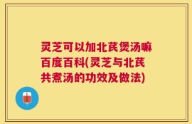 灵芝可以加北芪煲汤嘛百度百科(灵芝与北芪共煮汤的功效及做法)