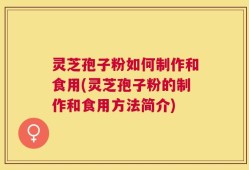 灵芝孢子粉如何制作和食用(灵芝孢子粉的制作和食用方法简介)