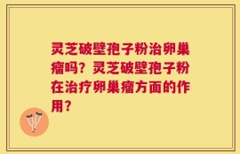 灵芝破壁孢子粉治卵巢瘤吗？灵芝破壁孢子粉在治疗卵巢瘤方面的作用？