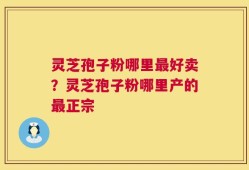 灵芝孢子粉哪里最好卖？灵芝孢子粉哪里产的最正宗