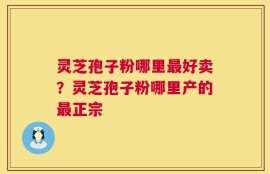 灵芝孢子粉哪里最好卖？灵芝孢子粉哪里产的最正宗