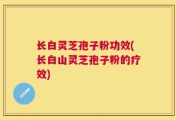 长白灵芝孢子粉功效(长白山灵芝孢子粉的疗效)