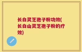 长白灵芝孢子粉功效(长白山灵芝孢子粉的疗效)