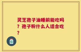 灵芝孢子油睡前能吃吗？孢子粉什么人适合吃？