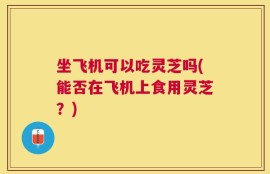 坐飞机可以吃灵芝吗(能否在飞机上食用灵芝？)