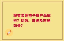 现有灵芝孢子粉产品解析？功效、用途及市场前景？