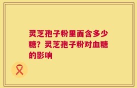 灵芝孢子粉里面含多少糖？灵芝孢子粉对血糖的影响