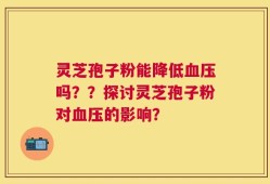 灵芝孢子粉能降低血压吗？？探讨灵芝孢子粉对血压的影响？