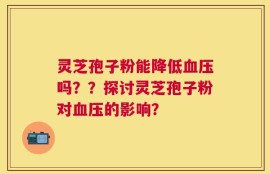 灵芝孢子粉能降低血压吗？？探讨灵芝孢子粉对血压的影响？