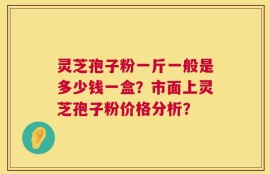 灵芝孢子粉一斤一般是多少钱一盒？市面上灵芝孢子粉价格分析？