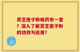 灵芝孢子粉哈药市一堂？深入了解灵芝孢子粉的功效与应用？