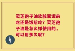 灵芝孢子油软胶囊饭前吃还是饭后吃？灵芝孢子油是怎么样使用的，可以用多久呢？