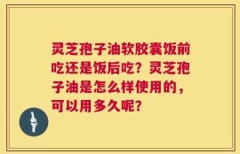 灵芝孢子油软胶囊饭前吃还是饭后吃？灵芝孢子油是怎么样使用的，可以用多久呢？
