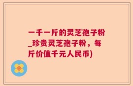 一千一斤的灵芝孢子粉_珍贵灵芝孢子粉，每斤价值千元人民币)