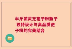 半斤装灵芝孢子粉瓶子 独特设计与高品质孢子粉的完美结合