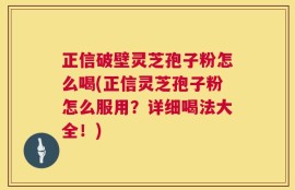 正信破壁灵芝孢子粉怎么喝(正信灵芝孢子粉怎么服用？详细喝法大全！)