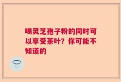 喝灵芝孢子粉的同时可以享受茶叶？你可能不知道的