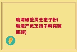 鹰潭破壁灵芝孢子粉(鹰潭产灵芝孢子粉突破瓶颈)