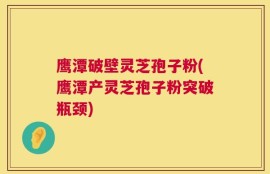 鹰潭破壁灵芝孢子粉(鹰潭产灵芝孢子粉突破瓶颈)
