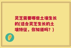 灵芝需要哪些土壤生长的(适合灵芝生长的土壤特征，你知道吗？)
