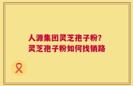 人源集团灵芝孢子粉？灵芝孢子粉如何找销路