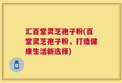 汇百堂灵芝孢子粉(百堂灵芝孢子粉，打造健康生活新选择)