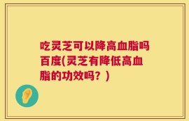 吃灵芝可以降高血脂吗百度(灵芝有降低高血脂的功效吗？)