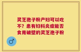 灵芝孢子粉产妇可以吃不？患有妇科炎症能否食用破壁的灵芝孢子粉