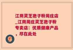 江阴灵芝孢子粉周庄店_江阴周庄灵芝孢子粉专卖店：优质健康产品，尽在此处