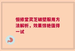 恒修堂灵芝破壁服用方法解析，效果惊艳值得一试