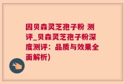 因贝森灵芝孢子粉 测评_贝森灵芝孢子粉深度测评：品质与效果全面解析)