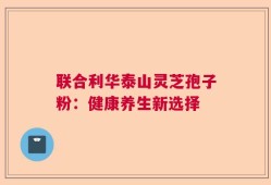 联合利华泰山灵芝孢子粉：健康养生新选择