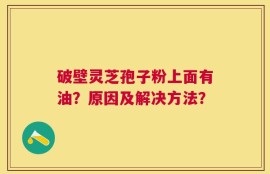 破壁灵芝孢子粉上面有油？原因及解决方法？